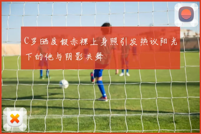 C罗晒度假赤裸上身照引发热议阳光下的他与阴影共舞