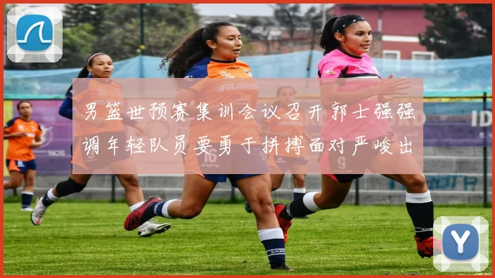 男篮世预赛集训会议召开郭士强强调年轻队员要勇于拼搏面对严峻出线形势