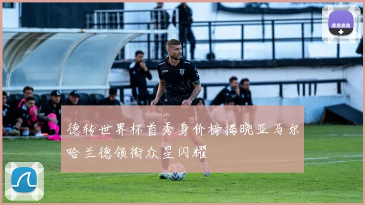 德转世界杯首秀身价榜揭晓亚马尔哈兰德领衔众星闪耀