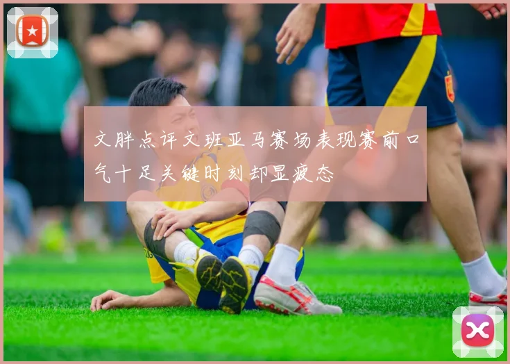 文胖点评文班亚马赛场表现赛前口气十足关键时刻却显疲态