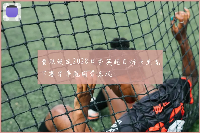 曼联设定2028年夺英超目标卡里克下赛季争冠前景乐观