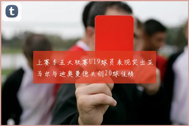 上赛季五大联赛U19球员表现突出亚马尔与迪奥曼德共创20球佳绩