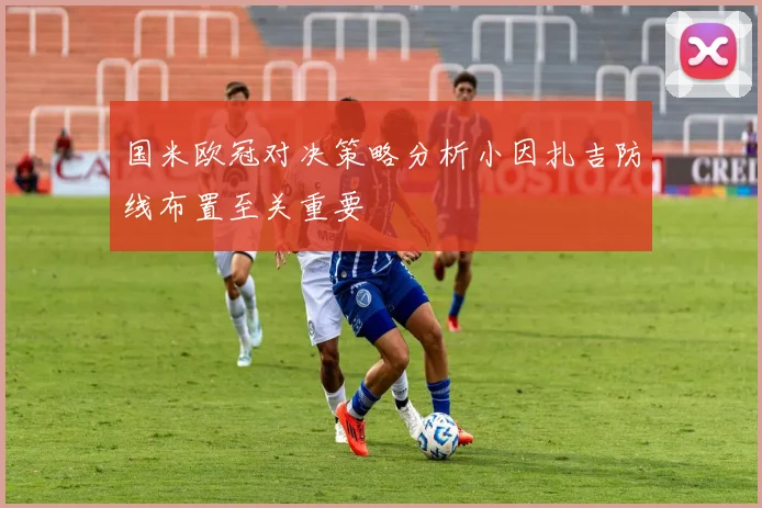国米欧冠对决策略分析小因扎吉防线布置至关重要