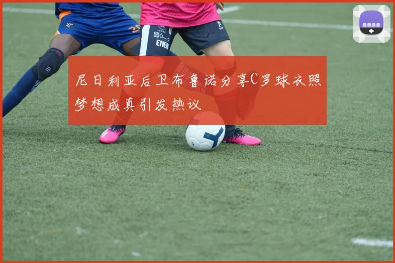 尼日利亚后卫布鲁诺分享C罗球衣照梦想成真引发热议