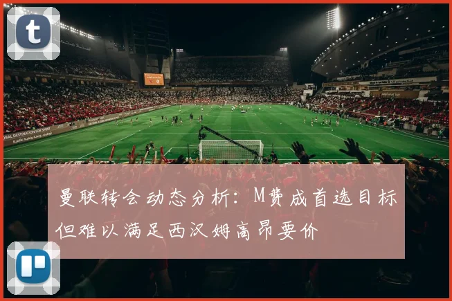 曼联转会动态分析：M费成首选目标但难以满足西汉姆高昂要价