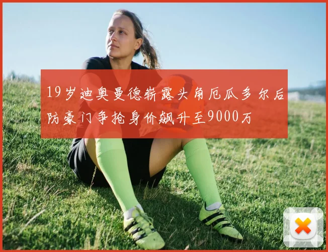 19岁迪奥曼德崭露头角厄瓜多尔后防豪门争抢身价飙升至9000万