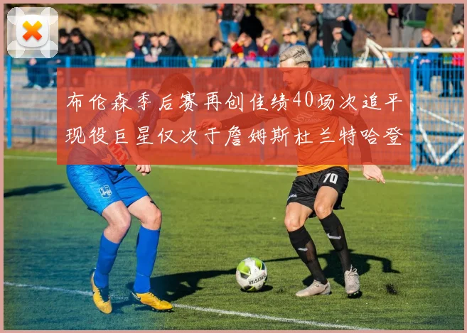 布伦森季后赛再创佳绩40场次追平现役巨星仅次于詹姆斯杜兰特哈登