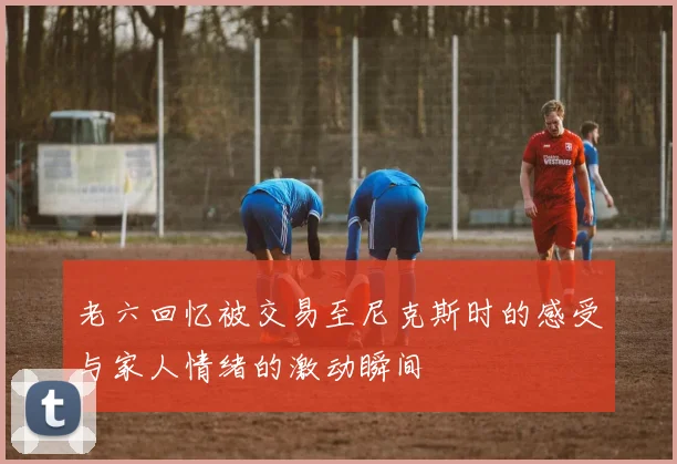 老六回忆被交易至尼克斯时的感受与家人情绪的激动瞬间