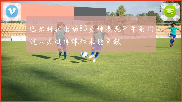 巴尔科拉出场83分钟表现平平射门过人关键传球均未能贡献